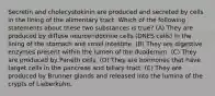 Secretin and cholecystokinin are produced and secreted by cells in the lining of the alimentary tract. Which of the following statements about these two substances is true? (A) They are produced by diffuse neuroendocrine cells (DNES cells) in the lining of the stomach and small intestine. (B) They are digestive enzymes present within the lumen of the duodenum. (C) They are produced by Paneth cells. (D) They are hormones that have target cells in the pancreas and biliary tract. (E) They are produced by Brunner glands and released into the lumina of the crypts of Lieberkühn.