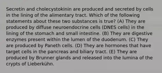 Secretin and cholecystokinin are produced and secreted by cells in the lining of the alimentary tract. Which of the following statements about these two substances is true? (A) They are produced by diffuse neuroendocrine cells (DNES cells) in the lining of the stomach and small intestine. (B) They are digestive enzymes present within the lumen of the duodenum. (C) They are produced by Paneth cells. (D) They are hormones that have target cells in the pancreas and biliary tract. (E) They are produced by Brunner glands and released into the lumina of the crypts of Lieberkühn.