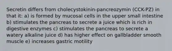 Secretin differs from cholecystokinin-pancreozymin (CCK-PZ) in that it: a) is formed by mucosal cells in the upper small intestine b) stimulates the pancreas to secrete a juice which is rich in digestive enzymes c) stimulates the pancreas to secrete a watery alkaline juice d) has higher effect on gallbladder smooth muscle e) increases gastric motility