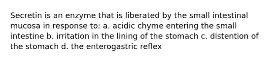 Secretin is an enzyme that is liberated by the small intestinal mucosa in response to: a. acidic chyme entering the small intestine b. irritation in the lining of the stomach c. distention of the stomach d. the enterogastric reflex