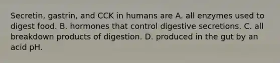 Secretin, gastrin, and CCK in humans are A. all enzymes used to digest food. B. hormones that control digestive secretions. C. all breakdown products of digestion. D. produced in the gut by an acid pH.