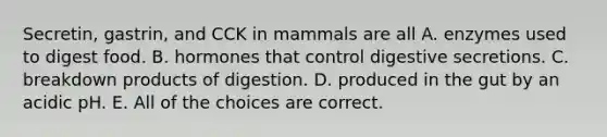 Secretin, gastrin, and CCK in mammals are all A. enzymes used to digest food. B. hormones that control digestive secretions. C. breakdown products of digestion. D. produced in the gut by an acidic pH. E. All of the choices are correct.