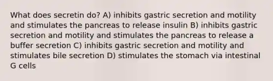 What does secretin do? A) inhibits gastric secretion and motility and stimulates the pancreas to release insulin B) inhibits gastric secretion and motility and stimulates the pancreas to release a buffer secretion C) inhibits gastric secretion and motility and stimulates bile secretion D) stimulates <a href='https://www.questionai.com/knowledge/kLccSGjkt8-the-stomach' class='anchor-knowledge'>the stomach</a> via intestinal G cells