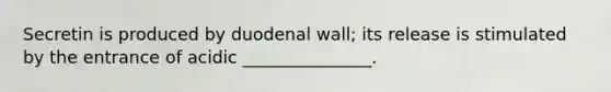 Secretin is produced by duodenal wall; its release is stimulated by the entrance of acidic _______________.