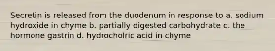 Secretin is released from the duodenum in response to a. sodium hydroxide in chyme b. partially digested carbohydrate c. the hormone gastrin d. hydrocholric acid in chyme