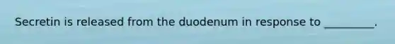 Secretin is released from the duodenum in response to _________.