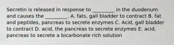 Secretin is released in response to _________ in the duodenum and causes the _________. A. fats, gall bladder to contract B. fat and peptides, pancreas to secrete enzymes C. Acid, gall bladder to contract D. acid, the pancreas to secrete enzymes E. acid, pancreas to secrete a bicarbonate rich solution