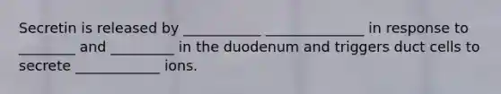 Secretin is released by ___________ ______________ in response to ________ and _________ in the duodenum and triggers duct cells to secrete ____________ ions.