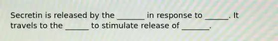 Secretin is released by the _______ in response to ______. It travels to the ______ to stimulate release of _______.