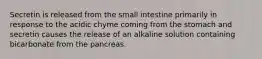 Secretin is released from the small intestine primarily in response to the acidic chyme coming from the stomach and secretin causes the release of an alkaline solution containing bicarbonate from the pancreas.