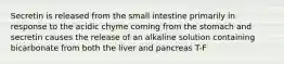 Secretin is released from the small intestine primarily in response to the acidic chyme coming from the stomach and secretin causes the release of an alkaline solution containing bicarbonate from both the liver and pancreas T-F