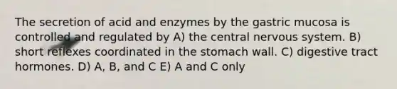 The secretion of acid and enzymes by the gastric mucosa is controlled and regulated by A) the central nervous system. B) short reflexes coordinated in the stomach wall. C) digestive tract hormones. D) A, B, and C E) A and C only