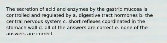 The secretion of acid and enzymes by the gastric mucosa is controlled and regulated by a. digestive tract hormones b. the central nervous system c. short reflexes coordinated in the stomach wall d. all of the answers are correct e. none of the answers are correct