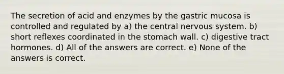 The secretion of acid and enzymes by the gastric mucosa is controlled and regulated by a) the central nervous system. b) short reflexes coordinated in the stomach wall. c) digestive tract hormones. d) All of the answers are correct. e) None of the answers is correct.