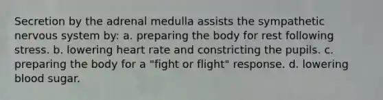 Secretion by the adrenal medulla assists the sympathetic nervous system by: a. preparing the body for rest following stress. b. lowering heart rate and constricting the pupils. c. preparing the body for a "fight or flight" response. d. lowering blood sugar.