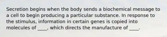 Secretion begins when the body sends a biochemical message to a cell to begin producing a particular substance. In response to the stimulus, information in certain genes is copied into molecules of ____, which directs the manufacture of ____.