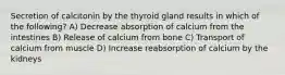 Secretion of calcitonin by the thyroid gland results in which of the following? A) Decrease absorption of calcium from the intestines B) Release of calcium from bone C) Transport of calcium from muscle D) Increase reabsorption of calcium by the kidneys