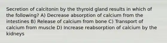 Secretion of calcitonin by the thyroid gland results in which of the following? A) Decrease absorption of calcium from the intestines B) Release of calcium from bone C) Transport of calcium from muscle D) Increase reabsorption of calcium by the kidneys