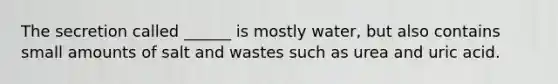The secretion called ______ is mostly water, but also contains small amounts of salt and wastes such as urea and uric acid.