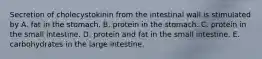 Secretion of cholecystokinin from the intestinal wall is stimulated by A. fat in the stomach. B. protein in the stomach. C. protein in the small intestine. D. protein and fat in the small intestine. E. carbohydrates in the large intestine.