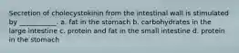 Secretion of cholecystokinin from the intestinal wall is stimulated by ___________. a. fat in the stomach b. carbohydrates in the large intestine c. protein and fat in the small intestine d. protein in the stomach