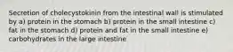 Secretion of cholecystokinin from the intestinal wall is stimulated by a) protein in the stomach b) protein in the small intestine c) fat in the stomach d) protein and fat in the small intestine e) carbohydrates in the large intestine