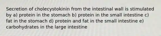 Secretion of cholecystokinin from the intestinal wall is stimulated by a) protein in the stomach b) protein in the small intestine c) fat in the stomach d) protein and fat in the small intestine e) carbohydrates in the large intestine