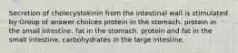 Secretion of cholecystokinin from the intestinal wall is stimulated by Group of answer choices protein in the stomach. protein in the small intestine. fat in the stomach. protein and fat in the small intestine. carbohydrates in the large intestine.