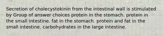 Secretion of cholecystokinin from the intestinal wall is stimulated by Group of answer choices protein in the stomach. protein in the small intestine. fat in the stomach. protein and fat in the small intestine. carbohydrates in the large intestine.