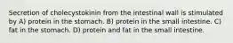 Secretion of cholecystokinin from the intestinal wall is stimulated by A) protein in the stomach. B) protein in the small intestine. C) fat in the stomach. D) protein and fat in the small intestine.