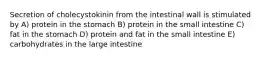 Secretion of cholecystokinin from the intestinal wall is stimulated by A) protein in the stomach B) protein in the small intestine C) fat in the stomach D) protein and fat in the small intestine E) carbohydrates in the large intestine