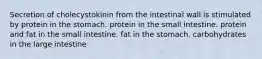 Secretion of cholecystokinin from the intestinal wall is stimulated by protein in the stomach. protein in the small intestine. protein and fat in the small intestine. fat in the stomach. carbohydrates in the large intestine