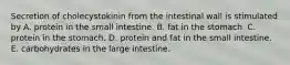 Secretion of cholecystokinin from the intestinal wall is stimulated by A. protein in the small intestine. B. fat in the stomach. C. protein in the stomach. D. protein and fat in the small intestine. E. carbohydrates in the large intestine.