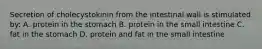 Secretion of cholecystokinin from the intestinal wall is stimulated by: A. protein in the stomach B. protein in the small intestine C. fat in the stomach D. protein and fat in the small intestine