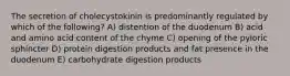 The secretion of cholecystokinin is predominantly regulated by which of the following? A) distention of the duodenum B) acid and amino acid content of the chyme C) opening of the pyloric sphincter D) protein digestion products and fat presence in the duodenum E) carbohydrate digestion products