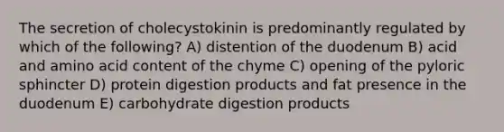 The secretion of cholecystokinin is predominantly regulated by which of the following? A) distention of the duodenum B) acid and amino acid content of the chyme C) opening of the pyloric sphincter D) protein digestion products and fat presence in the duodenum E) carbohydrate digestion products