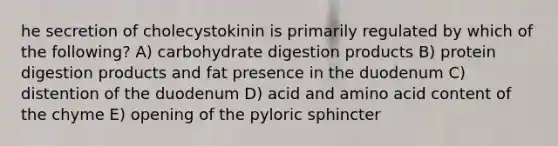 he secretion of cholecystokinin is primarily regulated by which of the following? A) carbohydrate digestion products B) protein digestion products and fat presence in the duodenum C) distention of the duodenum D) acid and amino acid content of the chyme E) opening of the pyloric sphincter