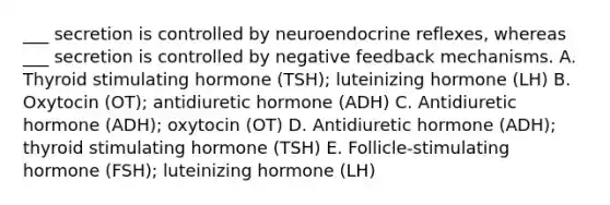 ___ secretion is controlled by neuroendocrine reflexes, whereas ___ secretion is controlled by negative feedback mechanisms. A. Thyroid stimulating hormone (TSH); luteinizing hormone (LH) B. Oxytocin (OT); antidiuretic hormone (ADH) C. Antidiuretic hormone (ADH); oxytocin (OT) D. Antidiuretic hormone (ADH); thyroid stimulating hormone (TSH) E. Follicle-stimulating hormone (FSH); luteinizing hormone (LH)