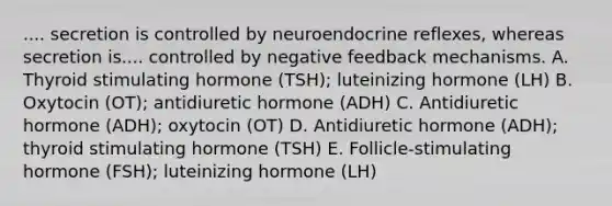 .... secretion is controlled by neuroendocrine reflexes, whereas secretion is.... controlled by negative feedback mechanisms. A. Thyroid stimulating hormone (TSH); luteinizing hormone (LH) B. Oxytocin (OT); antidiuretic hormone (ADH) C. Antidiuretic hormone (ADH); oxytocin (OT) D. Antidiuretic hormone (ADH); thyroid stimulating hormone (TSH) E. Follicle-stimulating hormone (FSH); luteinizing hormone (LH)