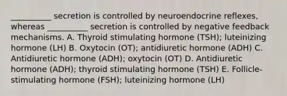 __________ secretion is controlled by neuroendocrine reflexes, whereas __________ secretion is controlled by negative feedback mechanisms. A. Thyroid stimulating hormone (TSH); luteinizing hormone (LH) B. Oxytocin (OT); antidiuretic hormone (ADH) C. Antidiuretic hormone (ADH); oxytocin (OT) D. Antidiuretic hormone (ADH); thyroid stimulating hormone (TSH) E. Follicle-stimulating hormone (FSH); luteinizing hormone (LH)