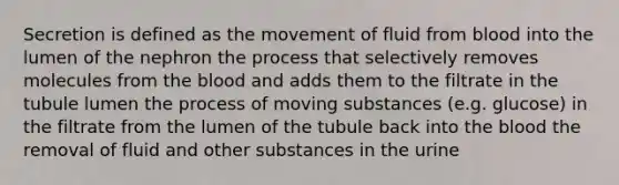 Secretion is defined as the movement of fluid from blood into the lumen of the nephron the process that selectively removes molecules from the blood and adds them to the filtrate in the tubule lumen the process of moving substances (e.g. glucose) in the filtrate from the lumen of the tubule back into the blood the removal of fluid and other substances in the urine