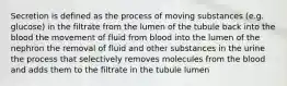 Secretion is defined as the process of moving substances (e.g. glucose) in the filtrate from the lumen of the tubule back into the blood the movement of fluid from blood into the lumen of the nephron the removal of fluid and other substances in the urine the process that selectively removes molecules from the blood and adds them to the filtrate in the tubule lumen