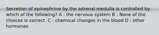 Secretion of epinephrine by the adrenal medulla is controlled by which of the following? A : the nervous system B : None of the choices is correct. C : chemical changes in the blood D : other hormones