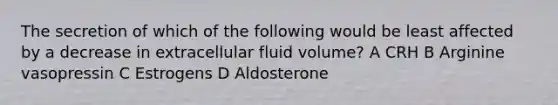 The secretion of which of the following would be least affected by a decrease in extracellular fluid volume? A CRH B Arginine vasopressin C Estrogens D Aldosterone