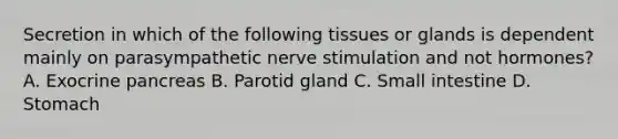 Secretion in which of the following tissues or glands is dependent mainly on parasympathetic nerve stimulation and not hormones? A. Exocrine pancreas B. Parotid gland C. Small intestine D. Stomach