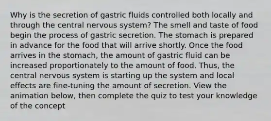 Why is the secretion of gastric fluids controlled both locally and through the central nervous system? The smell and taste of food begin the process of gastric secretion. The stomach is prepared in advance for the food that will arrive shortly. Once the food arrives in the stomach, the amount of gastric fluid can be increased proportionately to the amount of food. Thus, the central nervous system is starting up the system and local effects are fine-tuning the amount of secretion. View the animation below, then complete the quiz to test your knowledge of the concept