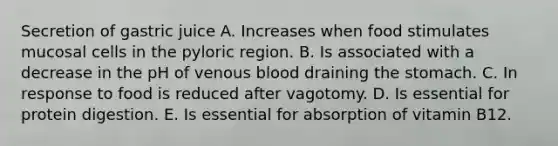 Secretion of gastric juice A. Increases when food stimulates mucosal cells in the pyloric region. B. Is associated with a decrease in the pH of venous blood draining the stomach. C. In response to food is reduced after vagotomy. D. Is essential for protein digestion. E. Is essential for absorption of vitamin B12.