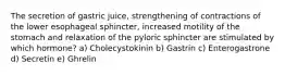 The secretion of gastric juice, strengthening of contractions of the lower esophageal sphincter, increased motility of the stomach and relaxation of the pyloric sphincter are stimulated by which hormone? a) Cholecystokinin b) Gastrin c) Enterogastrone d) Secretin e) Ghrelin