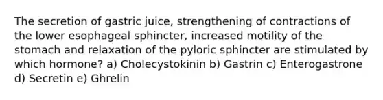 The secretion of gastric juice, strengthening of contractions of the lower esophageal sphincter, increased motility of the stomach and relaxation of the pyloric sphincter are stimulated by which hormone? a) Cholecystokinin b) Gastrin c) Enterogastrone d) Secretin e) Ghrelin