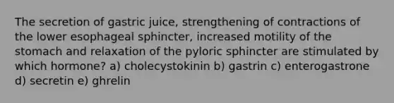 The secretion of gastric juice, strengthening of contractions of the lower esophageal sphincter, increased motility of the stomach and relaxation of the pyloric sphincter are stimulated by which hormone? a) cholecystokinin b) gastrin c) enterogastrone d) secretin e) ghrelin